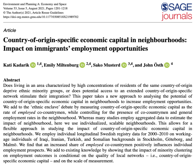 Country-of-origin-specific economic capital in neighbourhoods: Impact on immigrants’ employment opportunities

Kati Kadarik et al.

Abstract

Does living in an area characterized by high concentrations of residents of the same country-of-origin deprive ethnic minority groups, or does potential access to an extended country-of-origin-specific network stimulate their integration? This paper takes a new approach to analysing the potential of country-of-origin-specific economic capital in neighbourhoods to increase employment opportunities. We add to the ‘ethnic enclave’ debate by measuring country-of-origin-specific economic capital as the rate of employed co-countrymen, while controlling for the presence of co-countrymen and general employment rates in the neighbourhood. Whereas many studies employ aggregated data to estimate the impact of neighbourhood, here we use individualized, scalable neighbourhoods. This allows for a flexible approach in studying the impact of country-of-origin-specific economic capital in neighbourhoods. We employ individual longitudinal Swedish registry data for 2000-2010 on working- age individuals of Iraqi, Iranian, Turkish, and Somalian backgrounds in Stockholm, Géteborg, and Malmé6. We find that an increased share of employed co-countrymen positively influences individual employment prospects. 