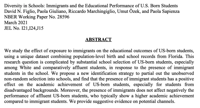 Diversity in Schools: Immigrants and the Educational Performance of U.S. Born Students 

David N. Figlio, Paola Giuliano, Riccardo Marchingiglio, Umut Ozek, and Paola Sapienza 

ABSTRACT We study the effect of exposure to immigrants on the educational outcomes of US-born students, using a unique dataset combining population-level birth and school records from Florida. This research question is complicated by substantial school selection of US-born students, especially among White and comparatively affluent students, in response to the presence of immigrant students in the school. We propose a new identification strategy to partial out the unobserved non-random selection into schools, and find that the presence of immigrant students has a positive effect on the academic achievement of US-born students, especially for students from disadvantaged backgrounds. Moreover, the presence of immigrants does not affect negatively the performance of affluent US-born students, who typically show a higher academic achievement compared to immigrant students. We provide suggestive evidence on potential channels. 