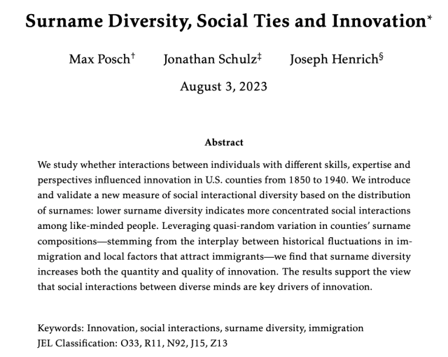 Surname Diversity, Social Ties and Innovation 

Max Posch, Jonathan Schulz, Joseph Henrich

August 3, 2023

Abstract 

We study whether interactions between individuals with different skills, expertise and perspectives influenced innovation in U.S. counties from 1850 to 1940. We introduce and validate a new measure of social interactional diversity based on the distribution of surnames: lower surname diversity indicates more concentrated social interactions among like-minded people. Leveraging quasi-random variation in counties’ surname compositions—stemming from the interplay between historical fluctuations in im- migration and local factors that attract immigrants—we find that surname diversity increases both the quantity and quality of innovation. The results support the view that social interactions between diverse minds are key drivers of innovation. Keywords: Innovation, social interactions, surname diversity, immigration JEL Classification: 033, R11, N92, J15, Z13 