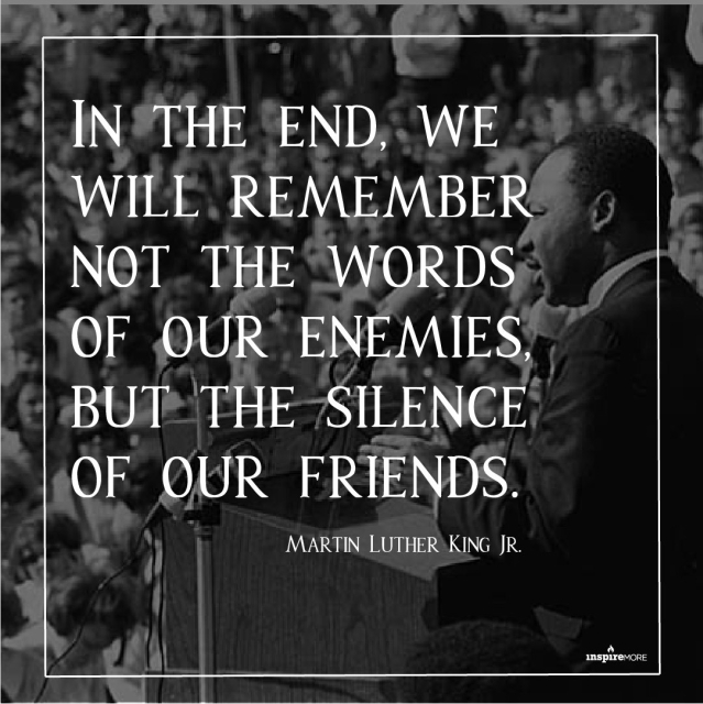 in the end, we will remember not the words of our enemies, but the silence of our friends - Martin Luther King jr.