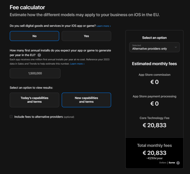 Apple fee calculator, with the following settings:

Do you sell digital goods and services in your iOS app or game?
No

How many first annual installs do you expect your app or game to generate per year in the EU?
1,500,000

Select an option to view results:
New capabilities and terms

Result:
Alternative providers only, App Store  and App Store payment processing commissions of €0, Core Technology fee of €20,833, total €20,833/month, which equates to around €250,000 a year