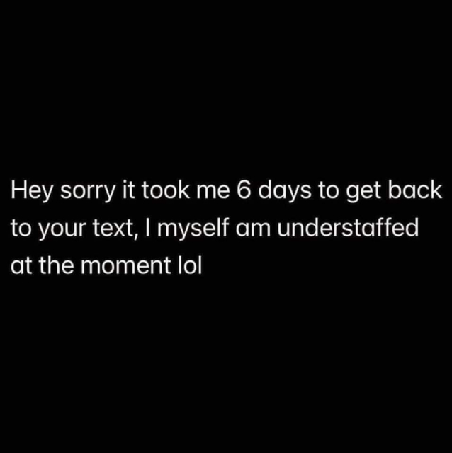 Black background with white text reading, "Hey sorry it took me 6 days to get back to your text, I myself am understaffed at the moment lol"