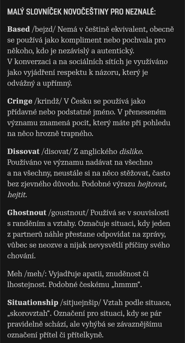 Malý slovníček novočeštiny pro neznalé:

Based /bejzd/ Nemá v češtině ekvivalent, obecně se používá jako kompliment nebo pochvala pro někoho, kdo je nezávislý a autentický. V konverzaci a na sociálních sítích je využíváno jako vyjádření respektu k názoru, který je odvážný a upřímný.

Cringe /krindž/ V Česku se používá jako přídavné nebo podstatné jméno. V přeneseném významu znamená pocit, který máte při pohledu na něco hrozně trapného.

Dissovat /disovat/ Z anglického dislike. Používáno ve významu nadávat na všechno a na všechny, neustále si na něco stěžovat, často bez zjevného důvodu. Podobné výrazu hejtovat, hejtit. 

Ghostnout /goustnout/ Používá se v souvislosti s randěním a vztahy. Označuje situaci, kdy jeden z partnerů náhle přestane odpovídat na zprávy, vůbec se neozve a nijak nevysvětlí příčiny svého chování.

Meh /meh/: Vyjadřuje apatii, znuděnost či lhostejnost. Podobné českému „hmmm“.

Situationship /sitjuejnšip/ Vztah podle situace, „skorovztah“. Označení pro situaci, kdy se pár pravidelně schází, ale vyhýbá se závaznějšímu označení přítel či přítelkyně.