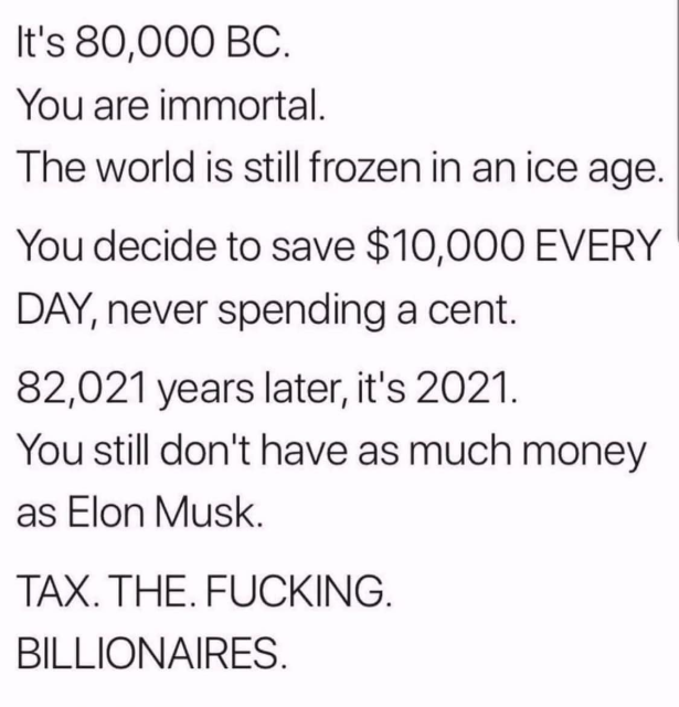 It's 80,000 BC.

You are immortal.

The world is still frozen in an ice age. You decide to save $10,000 EVERY DAY, never spending a cent.

82,021 years later, it's 2021.

You still don't have as much money as Elon Musk.

TAX. THE. FUCKING. BILLIONAIRES. 