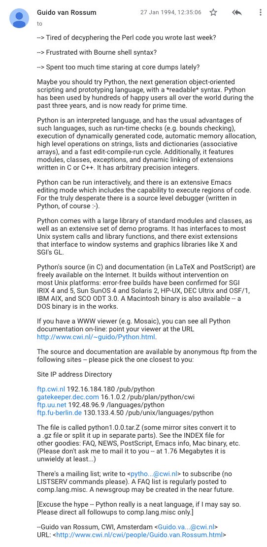 The announcement begins:

Python 1.0.0 is out!

Guido van Rossum

27 Jan 1994, 12:35:06

--> Tired of decyphering the Perl code you wrote last week?
--> Frustrated with Bourne shell syntax?

--> Spent too much time staring at core dumps lately?

Maybe you should try Python, the next generation object-oriented
scripting and prototyping language, with a *readable* syntax. Python
has been used by hundreds of happy users all over the world during the
past three years, and is now ready for prime time.

Python is an interpreted language, and has the usual advantages of
such languages, such as run-time checks (e.g. bounds checking),
execution of dynamically generated code, automatic memory allocation,
high level operations on strings, lists and dictionaries (associative
arrays), and a fast edit-compile-run cycle. Additionally, it features
modules, classes, exceptions, and dynamic linking of extensions
written in C or C++. It has arbitrary precision integers.

Python can be run interactively, and there is an extensive Emacs
editing mode which includes the capability to execute regions of code.
For the truly desperate there is a source level debugger (written in
Python, of course :-).

Python comes with a large library of standard modules and classes, as
well as an extensive set of demo programs. It has interfaces to most
Unix system calls and library functions, and there exist extensions
that interface to window systems and graphics libraries like X and
SGI's GL.