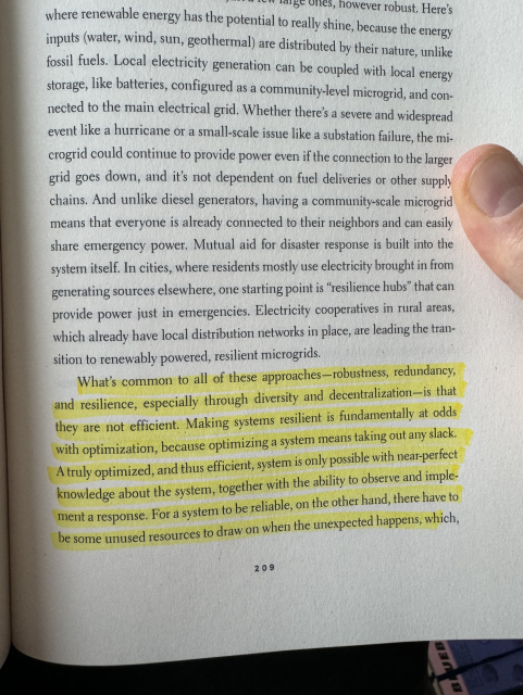 Deb Chachra's "How infrastructure works" page 209 with a yellow highlighted section that reads "What's common to all of these approaches - robustness, redundancy, and resilience, especially through diversity and decentralization - is that they are not efficient. Making systems resilient is fundamentally at odds with optimization, because optimizing a system means taking out any slack. A truly optimized, and thus efficient, system is only possible with near-perfect knowledge about the system, together with the ability to observe and implement a response. For a system to be reliable, on the other hand, there have to be some unused resources to draw on when the unexpected happens,"