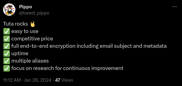 Tweet by Pippo:

Tuta rocks

* easy to use
* competitive price
*full end-to-end encryption
* uptime
* multiple aliases
* focus on research for continuous improvement