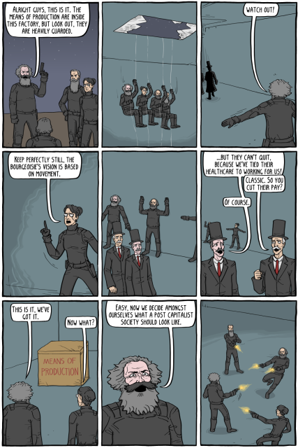 karl marx, friedrich engels, emma goldman and mikhail bakunin are seen on a roof dressed in tactical suits. marx says to the others, "alright guys. this is it. the means of production are inside this factory. but look out. they are heavily guarded."

the 4 philosophers rappel down through the glass ceiling.

marx makes a stop gesture and says "watch out!" as two dark silhouettes approach their location.

goldman says, "keep perfectly still, the bourgeoisie's vision is based on movement."

the philosophers stick flat to the wall, unmoving and unnoticed by the 2 capitalists dressed in 19th century business suits and *very* tall top hats walking by.

a conversation is happening between the 2 capitalists:
-"...but they can't quit. because we've tied their healthcare to working for us!"
-"classic. so you cut their pay?"
-"of course."

finally the philosophers stand before a large crate with 'means of production' written on it.
marx says, "this is it. we've got it." goldman replies, "now what?"

marx answers, "easy. now we decide amongst ourselves what a post capitalist society should look like."

in the last panel, we see the 4 philosophers engaged in a chaotic shootout amongst themselves.