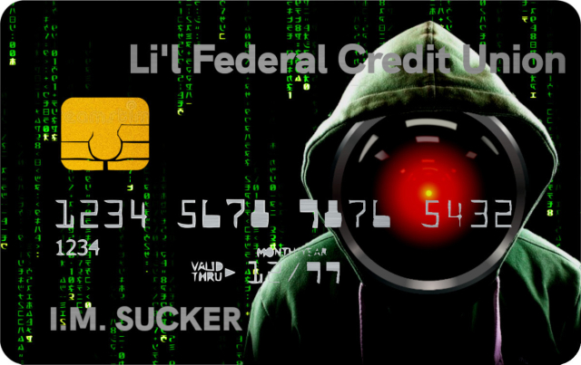 A credit card. Its background is a 'code waterfall' effect from the credit-sequences of the Wachowskis' 'Matrix' movies. On the right side is a cliche'd 'hacker in a hoodie' image whose face is replaced by the hostile red eye of HAL9000 from Kubrick's '2001: A Space Odyssey.' Across the top of the card is 'Li'l Federal Credit Union.' The cardholder's name is 'I.M. Sucker.'


Image:
Cryteria (modified)
https://commons.wikimedia.org/wiki/File:HAL9000.svg

CC BY 3.0
https://creativecommons.org/licenses/by/3.0/deed.en
