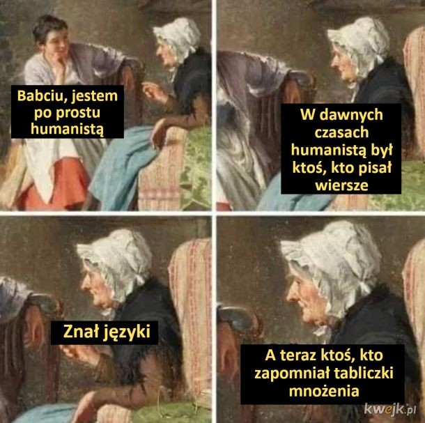 - Babciu, jestem po prostu humanistą 
- W dawnych czasach humanistą był ktoś, kto pisał wiersze, znał języki, a teraz ktoś, kto zapomniał tabliczki mnożenia