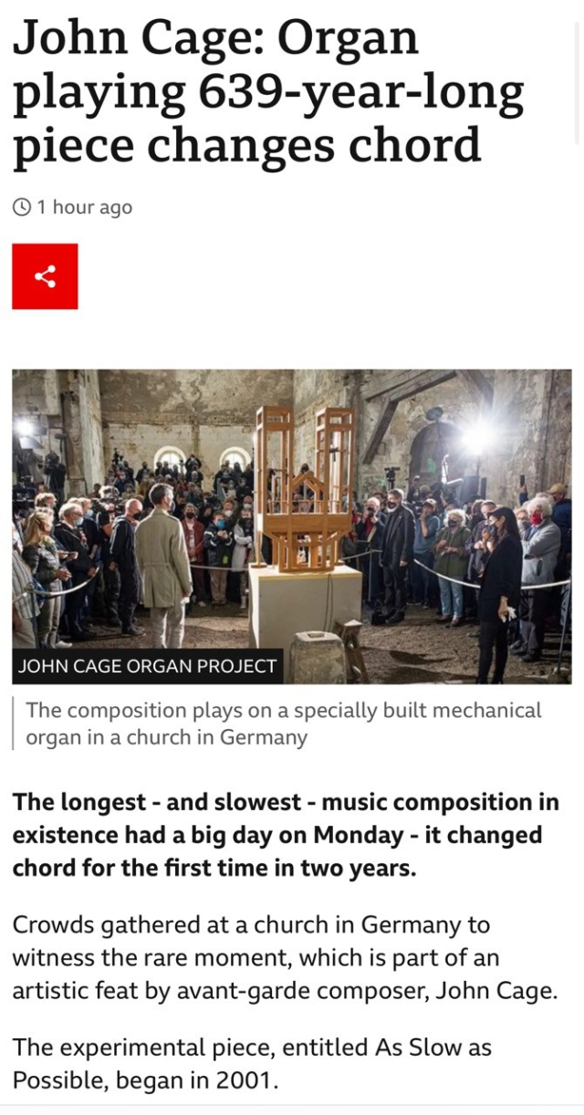 John Cage: Organ playing 639-year-long piece changes chord • 1 hour ago JOHN CAGE ORGAN PROJECT The composition plays on a specially built mechanical organ in a church in Germany The longest - and slowest - music composition in existence had a big day on Monday - it changed chord for the first time in two years. Crowds gathered at a church in Germany to witness the rare moment, which is part of an artistic feat by avant-garde composer, John Cage. The experimental piece, entitled As Slow as Possible, began in 2001.