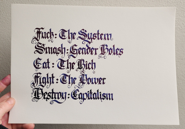 My hand holding up a piece of A4 white paper against a white wall. Calligraphied in dark ink, blackletter script, on the paper:

Fuck: The System
Smash: Gender Roles
Eat: The Rich
Fight: The Power
Destroy: Capitalism