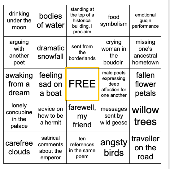 Five by five bingo card. From left to right and top to bottom: drinking under the moon, bodies of water, standing at the top of a historical building I proclaim, food symbolism, emotional guqin performance, arguing with another poet, dramatic snowfall, sent from the borderlands, crying woman in the boudoir, missing one's ancestral hometown, awaking from a dream, feeling sad on a boat, male poets expressing deep affection for one another, fallen flower petals, lonely concubine in the palace, advice on how to be a hermit, farewell my friend, messages sent by wild geese, willow trees, carefree clouds, satirical comments about the emperor, ten references in the same poem, angsty birds, traveller on the road

