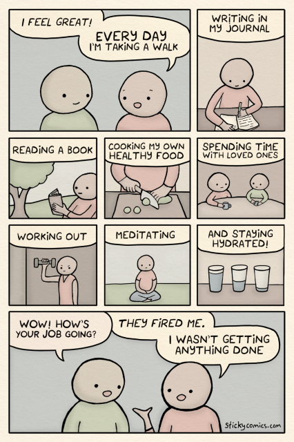 Two people are talking. The first person says, "Every day I'm taking a walk. Updating my journal. Mediating. Reading a book. Enjoying time with loved ones. Eating healthy. Getting exercise." The second person asks, "What about your job?" The first person replies, "They fired me, I wasn’t getting any work done."