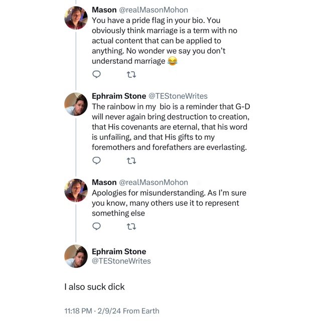 Screenshot of a 4 post conversation: 

Mason @realMasonMohon: 
You have a pride flag in your bio. You obviously think marriage is a term with no actual content that can be applied to anything. No wonder we say you don't understand marriage [face with tears of joy emoji] 

Ephraim Stone @TEStoneWrites: 
The rainbow in my bio is a reminder that G-D will never again bring destruction to creation, that His covenants are eternal, that his word is unfailing, and that His gifts to my foremothers and forefathers are everlasting. 

Mason @realMasonMohon: 
Apologies for misunderstanding. As l'm sure you know, many others use it to represent something else 

Ephraim Stone @TEStoneWrites: 
I also suck dick 

11:18 PM • 2/9/24 From Earth