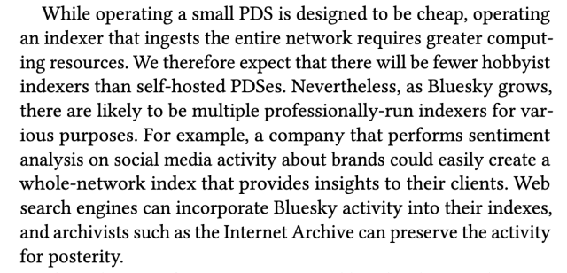 While operating a small PDS is designed to be cheap, operating an indexer that ingests the entire network requires greater comput-ing resources. We therefore expect that there will be fewer hobbyist indexers than self-hosted PDSes. Nevertheless, as Bluesky grows,
there are likely to be multiple professionally-run indexers for var-ious purposes. For example, a company that performs sentiment analysis on social media activity about brands could easily create a whole-network index that provides insights to their clients. Web
search engines can incorporate Bluesky activity into their indexes, and archivists such as the Internet Archive can preserve the activity for posterity.