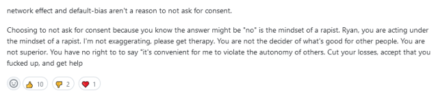 Screenshot of a comment from a github thread on Bridgy. It reads as follows:

network effect and default-bias aren't a reason to not ask for consent.

Choosing to not ask for consent because you know the answer might be "no" is the mindset of a rapist. Ryan, you are acting under the mindset of a rapist. I'm not exaggerating, please get therapy. You are not the decider of what's good for other people. You are not superior. You have no right to to say "it's convenient for me to violate the autonomy of others. Cut your losses, accept that you fucked up, and get help