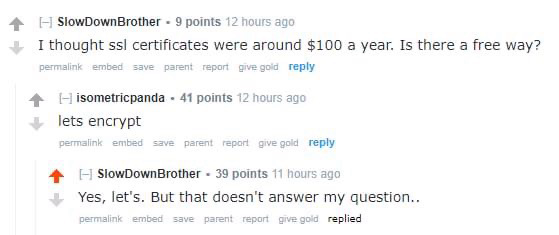 Typical reddit thread:

SlowDownBrother 9 points 12 hours ago:
I thought ssl certificates were around $100 a year. Is there a free way?

isometricpanda 41 points 12 hours ago:
lets encrypt

SlowDownBrother 39 points 11 hours ago:
Yes, let's. But that doesn't answer my question..