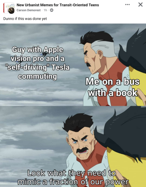 Facebook post in the New Urbanist Memes for Transit-Oriented Teens by Carson Demorest

Two-panel meme from the animated show "Invincible" with muscular superhuman character Omni-Man on the right.

In the first pane, he has the text "Me on a bus with a book" overlaid on his chest as he looks toward fighter jets covered by the text "Guy with Apple Vision Pro and a 'self-driving' Tesla commuting"

Second pane shows the man turning to another figure and saying, "Look what they need to mimic a fraction of our power"