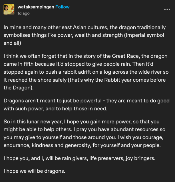 "In mine and many other east Asian cultures, the dragon traditionally symbolises things like power, wealth and strength (imperial symbol and all)

I think we often forget that in the story of the Great Race, the dragon came in fifth because it'd stopped to give people rain. Then it'd stopped again to push a rabbit adrift on a log across the wide river so it reached the shore safely (that's why the Rabbit year comes before the Dragon).

Dragon's aren't meant to just be powerful - they are meant to do good with such power, and to help those in need.

So in this lunar new year, I hope you gain more power, so that you might be able to help others. I pray you have abundant resources so you may give to yourself and those around you, I wish you courage, endurance, kindness and generosity, for yourself and your people.

I hope you, and I, will be rain givers, life preservers, joy bringers.

I hope we will be dragons."

(Originally posted by wataksampingan; original platform unknown)