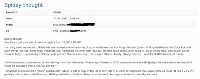 An email with the subject “Spidey thought” sent in 2013.  It reads:

“Hey Amy - just a couple of rando thoughts from 35,000 LAX-JFK:
- A rising trend we see with Millennials are the really extreme forms of experimental exercise, like Tough Mudder (a sort of filthy triathalon), the Color Run and even things like Hot Power Yoga, veganism etc. Millennials will often post 'N.B.D.' on their social media after doing it , as in No Big Deal, also known as the 'humble brag'.....wondering if Spidey could get into that in some way....he's super athletic, bendy, strong, intense....and it's all NBD to him, of course

- EDM (electronic dance music) is the defining music for Millennials. Wondering if there's an EDM angle somewhere with Spidey? His movements are beautiful, would be awesome with a killer DJ behind it

- Snapchat just launched a 'story' functionality, which is sort of 'day in the life of me' told in a series of snapchats that expire after 24 hours. It has a very VIP quality about it, since invitation only. Getting invited into Spidey's Snapchat circle would be huge, and very buzzworthy and cool.