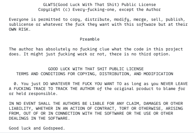               GLWTS(Good Luck With That Shit) Public License
            Copyright (c) Every-fucking-one, except the Author

Everyone is permitted to copy, distribute, modify, merge, sell, publish,
sublicense or whatever the fuck they want with this software but at their
OWN RISK.

                             Preamble

The author has absolutely no fucking clue what the code in this project
does. It might just fucking work or not, there is no third option.


                GOOD LUCK WITH THAT SHIT PUBLIC LICENSE
   TERMS AND CONDITIONS FOR COPYING, DISTRIBUTION, AND MODIFICATION

  0. You just DO WHATEVER THE FUCK YOU WANT TO as long as you NEVER LEAVE
A FUCKING TRACE TO TRACK THE AUTHOR of the original product to blame for
or held responsible.

IN NO EVENT SHALL THE AUTHORS BE LIABLE FOR ANY CLAIM, DAMAGES OR OTHER
LIABILITY, WHETHER IN AN ACTION OF CONTRACT, TORT OR OTHERWISE, ARISING
FROM, OUT OF OR IN CONNECTION WITH THE SOFTWARE OR THE USE OR OTHER
DEALINGS IN THE SOFTWARE.

Good luck and Godspeed.