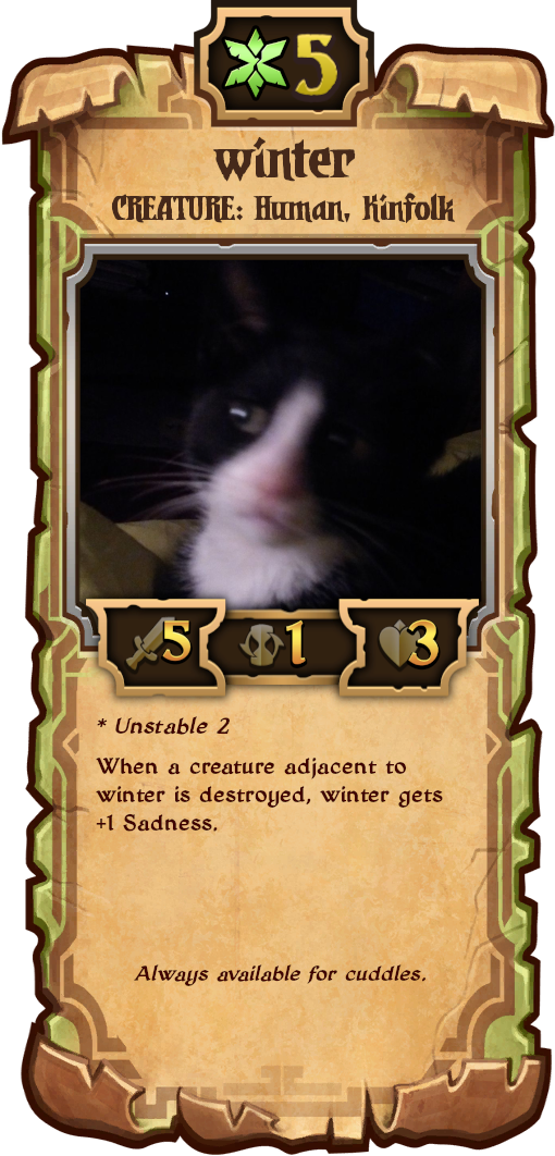 custom scroll (from caller's bane fka scrolls, a mojang game) which i put together myself using ripped assets

name: winter
type: CREATURE: Human, Kinfolk
scroll: slightly worn growth type (like Berserker in the real game)
resource cost: 5 Growth
stats: 5 Attack, 1 Countdown, 3 Health

* Unstable 2
When a creature adjacent to winter is destroyed, winter gets +1 Sadness.

"Always available for cuddles."