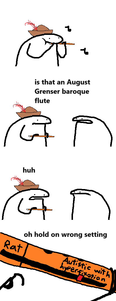 flork of cows comic
panel 1: someone with a hat plays a flute.
panel 2: someone with no hat walks in and asks "is that an August Grenser baroque flute?"
panel 3: the one with the hat says "huh"
panel 4: the one with the hat inspects his flute and says "oh hold on, wrong setting". the flute is shown to have a slider that ranges from Rat to autistic with hyperfixation.