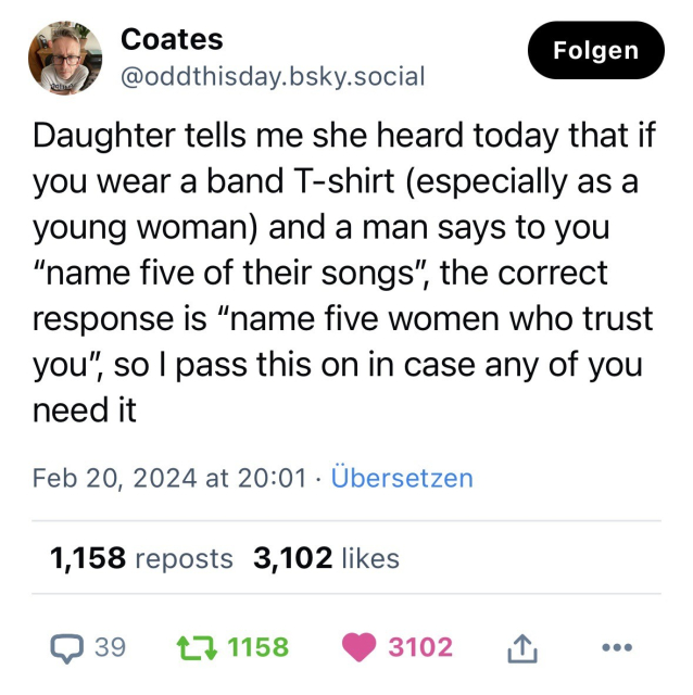 Das Bild zeigt einen Screenshot von einem Social-Media-Beitrag. Im oberen Bereich ist das Profilbild und der Name des Benutzers "Coates" zu sehen, darunter der Nutzername "@oddthisday.bsky.social". Rechts oben gibt es einen Button mit der Aufschrift "Folgen". Der Beitrag selbst lautet: "Daughter tells me she heard today that if you wear a band T-shirt (especially as a young woman) and a man says to you "name five of their songs", the correct response is "name five women who trust you", so I pass this on in case any of you need it". Der Beitrag wurde am 20. Februar 2024 um 20:01 Uhr veröffentlicht und hat die Option "Übersetzen" darunter. Die Reaktionen bestehen aus 39 Kommentaren, 1,158 Reposts und 3,102 Likes, symbolisiert durch die entsprechenden Icons am unteren Rand des Bildes.