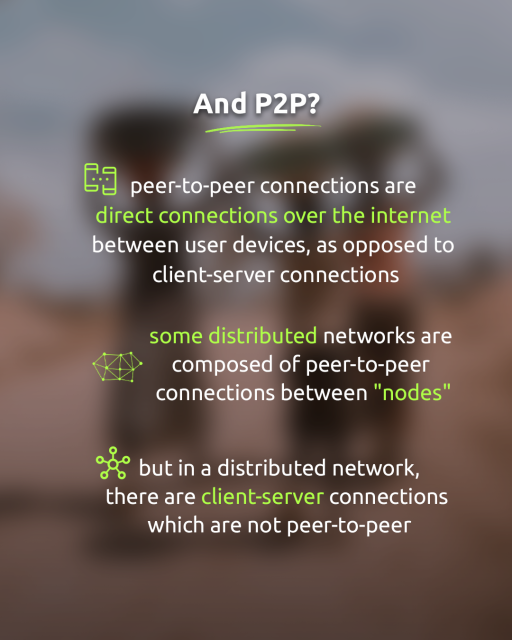And P2P?
Peer-to-peer connections are direct connections over the internet between use devices, as opposed to client-server connections.
Some distributed networks are composed of peer-to-peer connections between “nodes”.
But in a distributed network, there are client-server connections which are not peer-to-peer.