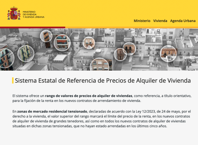 Pantallazo de la web, donde leemos la descripción del sistema;

 Sistema Estatal de Referencia de Precios de Alquiler de Vivienda

    El sistema ofrece un rango de valores de precios de alquiler de viviendas, como referencia, a título orientativo, para la fijación de la renta en los nuevos contratos de arrendamiento de vivienda.

    En zonas de mercado residencial tensionado, declaradas de acuerdo con la Ley 12/2023, de 24 de mayo, por el derecho a la vivienda, el valor superior del rango marcará el límite del precio de la renta, en los nuevos contratos de alquiler de vivienda de grandes tenedores, así como en todos los nuevos contratos de alquiler de viviendas situadas en dichas zonas tensionadas, que no hayan estado arrendadas en los últimos cinco años. 