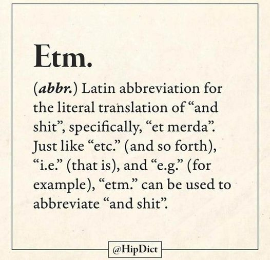 Etm.

(abbr.) Latin abbreviation for the literal translation of “and shit”, specifically, “et merda” Just like “etc.” (and so forth), “l.e” (that is), and “e.g.” (for example), “etm.” can be used to abbreviate “and shit” 