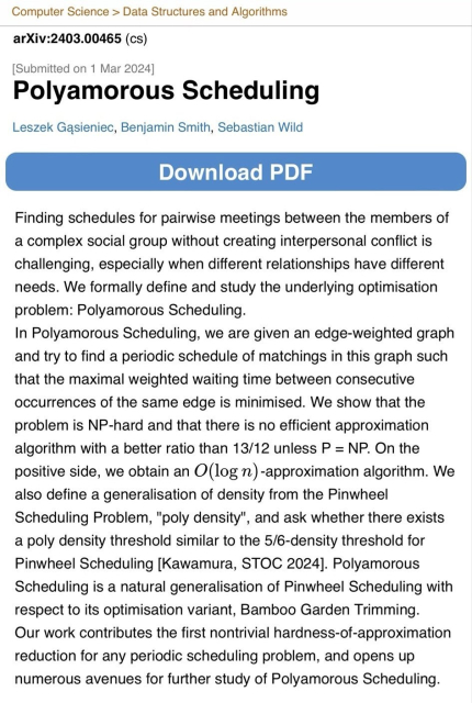 Preview of arXiv:2403.00465 (cs)

[Submitted on 1 Mar 2024]

Polyamorous Scheduling

Authors: Leszek Gasieniec, Benjamin Smith, Sebastian Wild

Finding schedules for pairwise meetings between the members of a complex social group without creating interpersonal conflict is challenging, especially when different relationships have different needs. We formally define and study the underlying optimisation problem: Polyamorous Scheduling. In Polyamorous Scheduling, we are given an edge-weighted graph and try to find a periodic schedule of matchings in this graph such that the maximal weighted waiting time between consecutive occurrences of the same edge is minimised. We show that the problem is NP-hard and that there is no efficient approximation algorithm with a better ratio than 13/12 unless P = NP. On the positive side, we obtain an O(log n) -approximation algorithm. We also define a generalisation of density from the Pinwheel Scheduling Problem, "poly density", and ask whether there exists a poly density threshold similar to the 5/6-density threshold for Pinwheel Scheduling [Kawamura, STOC 2024]. Polyamorous Scheduling is a natural generalisation of Pinwheel Scheduling with respect to its optimisation variant, Bamboo Garden Trimming. Our work contributes the first nontrivial hardness-of-approximation reduction for any periodic scheduling problem, and opens up numerous avenues for further study of Polyamorous Scheduling.