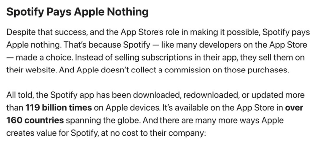 Spotify Pays Apple Nothing

Despite that success, and the App Store's role in making it possible, Spotify pays Apple nothing. That's because Spotify — like many developers on the App Store — made a choice. Instead of selling subscriptions in their app, they sell them on their website. And Apple doesn't collect a commission on those purchases.

All told, the Spotify app has been downloaded, redownloaded, or updated more than 119 billion times on Apple devices. It's available on the App Store in over 160 countries spanning the globe. And there are many more ways Apple creates value for Spotify, at no cost to their company: 
