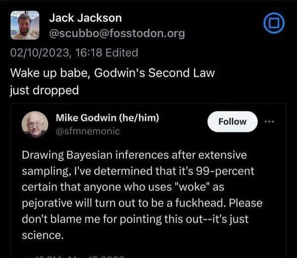 Screen cap of a post that is quote-posting a post by Mike Godwin.

The quoting post: 
Wake up babe, Godwin's Second Law just dropped 

The quoted post from @sfmnemonic (Mike Godwin he/him): 
 Drawing Bayesian inferences after extensive sampling, I've determined that it's 99-percent certain that anyone who uses "woke" as pejorative will turn out to be a fuckhead. Please don't blame me for pointing this out--it's just science. 
