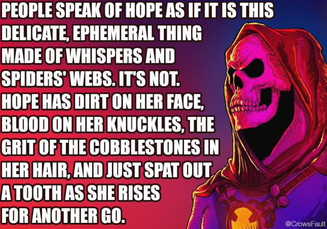 PEOPLE SPEAK OF HOPE AS IF IT IS THIS DELICATE, EPHEMERAL THING MADE OF WHISPERS AND SPIDERS' WEBS. IT'S NOT.
HOPE HAS DIRT ON HER FACE, BLOOD ON HER KNUCKLES, THE GRIT OF THE COBBLESTONES IN HER HAIR, AND JUST SPAT OUT A TOOTH AS SHE RISES FOR ANOTHER GO.