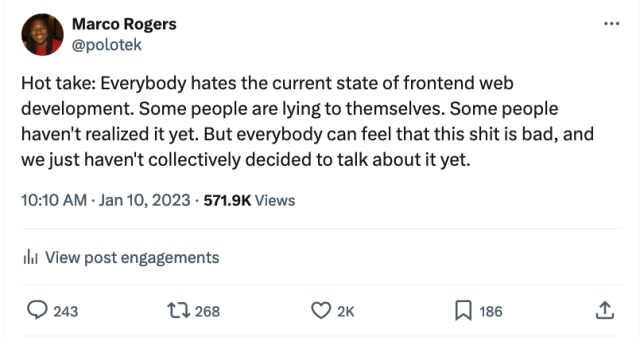 Screenshot of a tweet by me. "Hot take: Everybody hates the current state of frontend web development. Some people are lying to themselves. Some people haven't realized it yet. But everybody can feel that this shit is bad, and we just haven't collectively decided to talk about it yet."