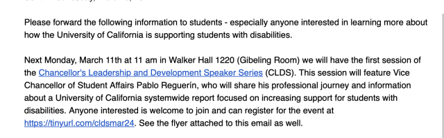 Please forward the following information to students - especially anyone interested in learning more about how the University of California is supporting students with disabilities.
 
Next Monday, March 11th at 11 am in Walker Hall 1220 (Gibeling Room) we will have the first session of the Chancellor's Leadership and Development Speaker Series (CLDS). This session will feature Vice Chancellor of Student Affairs Pablo Reguerín, who will share his professional journey and information about a University of California systemwide report focused on increasing support for students with disabilities. Anyone interested is welcome to join and can register for the event at https://tinyurl.com/cldsmar24. See the flyer attached to this email as well. 