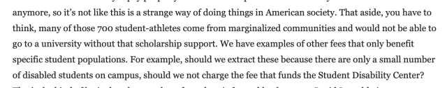 Detail from The Cailfornia Aggie editorial. "anymore, so it’s not like this is a strange way of doing things in American society. That aside, you have to think, many of those 700 student-athletes come from marginalized communities and would not be able to go to a university without that scholarship support. We have examples of other fees that only benefit specific student populations. For example, should we extract these because there are only a small number of disabled students on campus, should we not charge the fee that funds the Student Disability Center?"