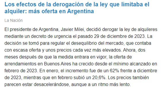 

Los efectos de la derogación de la ley que limitaba el alquiler: más oferta en Argentina
La Nación
El presidente de Argentina, Javier Milei, decidió derogar la ley de alquileres mediante un decreto de urgencia el pasado 29 de diciembre de 2023. La decisión se tomó para regular el desequilibrio del mercado, que contaba con escasa oferta y unos precios cada vez más elevados. Ahora, dos meses después de que la medida entrara en vigor, la oferta de arrendamientos en Buenos Aires ha crecido desde el mínimo alcanzado en febrero de 2023. En enero, el incremento fue de un 62% frente a diciembre de 2023, mientras que en febrero subió un 20,6%. Los precios también parecen estar desacelerándose, aunque a un ritmo más lento.