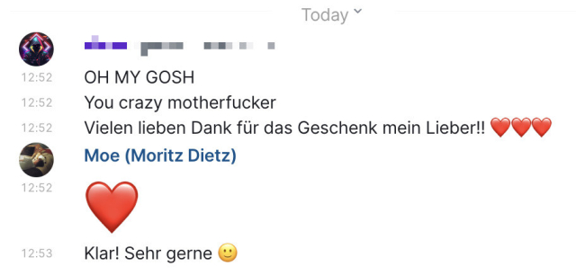 Screenshot of Element, a Matrix client for decentralized and end-to-end-encrypted communication.

The messages are in German. In English it says:

Friend: OH MY GOSH
Friend: You crazy motherfucker
Friend: Thank you so much for the gift (and three red heart emojis)

I responded with a red heart Emoji and also said "Sure! You’re welcome" and a slight smile Emoji