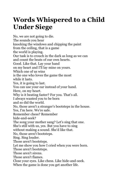 Words Whispered to a Child Under Siege 
No, we are not going to die. 
The sounds you hear 
knocking the windows and chipping the paint 
from the ceiling, that is a game 
the world is playing. 
Our task is to crouch in the dark as long as we can 
and count the beats of our own hearts. 
Good. Like that. Lay your hand 
on my heart and I'll lay mine on yours. 
Which one of us wins 
is the one who loves the game the most 
while it lasts. 
Yes, it is going to last. 
You can use your ear instead of your hand. 
Here, on my heart. 
Why is it beating faster? For you. That's all. 
I always wanted you to be born 
and so did the world. 
No, those aren't a stranger's bootsteps in the house. 
Yes, I'm here. We're safe. 
Remember chess? Remember 
hide-and-seek? 
The song your mother sang? Let's sing that one. 
She's still with us, yes. But you have to sing 
without making a sound. She'd like that. 
No, those aren't bootsteps. 
Sing. Sing louder. 
Those aren't bootsteps. 
Let me show you how I cried when you were born. 
Those aren't bootsteps. 
Those aren't sirens. 
Those aren't flames. 
Close your eyes. Like chess. Like hide-and-seek. 
When the game is done you get another life. 