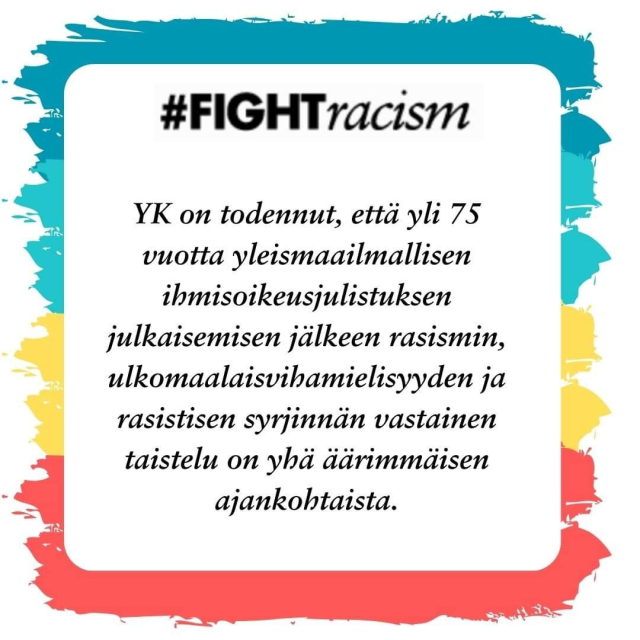 Kuvan taustalla siveltimen vedoin värit sinivihreä, turkoosi, keltainen ja punainen. Niiden päällä valkoinen kehys, jossa teksti# #FIGHTracism
YK on todennut, että yli 75 vuotta yleismaailmallisen ihmisoikeusjulistuksen julkaisemisen jälkeen rasismin, ulkomaalaisvihamielisyyden ja rasistisen syrjinnän vastainen taistelu on yhä äärimmäisen ajankohtaista.
