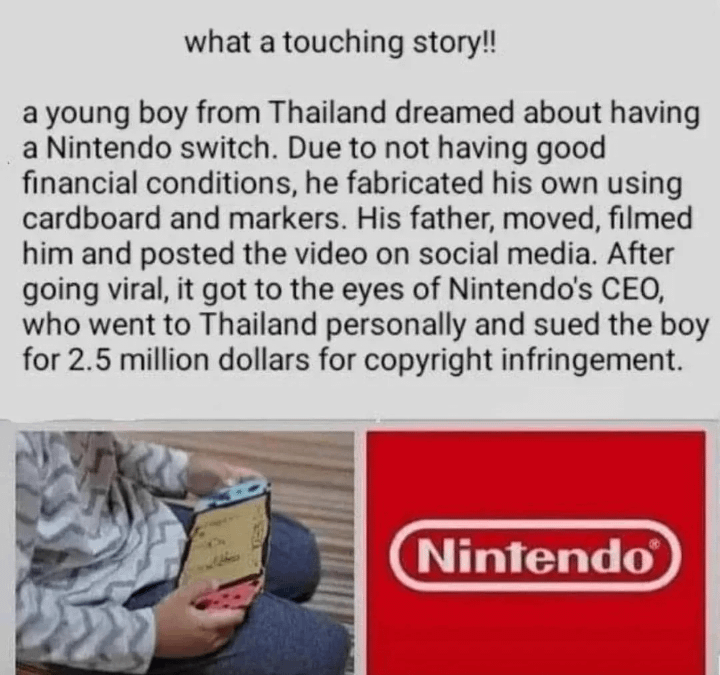 What a touching story!!

A young boy from Thailand dreamed about having a Nintendo switch. Due to not having good financial conditions, he fabricated his own using cardboard and markers. His father, moved, filmed him and posted the video on social media. After going viral, it got to the eyes of Nintendo's CEO, who went to Thailand personally and sued the boy for 2.5 million dollars for copyright infringement.