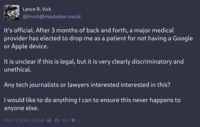 Screenshot of fediverse post by @lrvick@mastodon. social:

It's official. After 3 months of back and forth, a major medical
provider has elected to drop me as a patient for not having a Google
or Apple device.

It is unclear if this is legal, but it is very clearly discriminatory and unethical.

Any tech journalists or lawyers interested interested in this?

I would like to do anything I can to ensure this never happens to
anyone else.