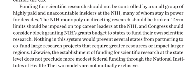 Funding for scientific research should not be controlled by a small group of highly paid and unaccountable insiders at the NIH, many of whom stay in power for decades. The NIH monopoly on directing research should be broken. Term limits should be imposed on top career leaders at the NIH, and Congress should consider block granting NIH’s grants budget to states to fund their own scientific research. Nothing in this system would prevent several states from partnering to co-fund large research projects that require greater resources or impact larger regions. Likewise, the establishment of funding for scientific research at the state level does not preclude more modest federal funding through the National Institutes of Health: The two models are not mutually exclusive.