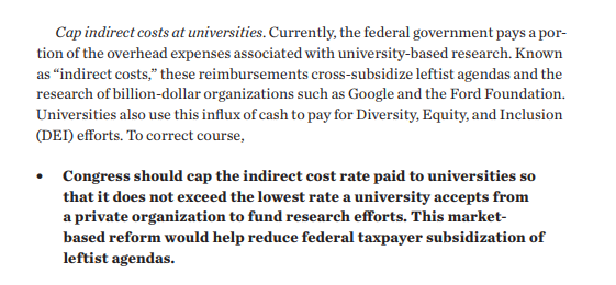 Cap indirect costs at universities. Currently, the federal government pays a portion of the overhead expenses associated with university-based research. Known as “indirect costs,” these reimbursements cross-subsidize leftist agendas and the research of billion-dollar organizations such as Google and the Ford Foundation. Universities also use this influx of cash to pay for Diversity, Equity, and Inclusion (DEI) efforts. To correct course,