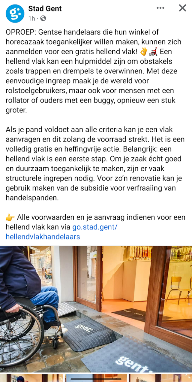 OPROEP: Gentse handelaars die hun winkel of horecazaak toegankelijker willen maken, kunnen zich aanmelden voor een gratis hellend vlak! 👌🦼 Een hellend vlak kan een hulpmiddel zijn om obstakels zoals trappen en drempels te overwinnen. Met deze eenvoudige ingreep maak je de wereld voor rolstoelgebruikers, maar ook voor mensen met een rollator of ouders met een buggy, opnieuw een stuk groter.

Als je pand voldoet aan alle criteria kan je een vlak aanvragen en dit zolang de voorraad strekt. Het is een volledig gratis en heffingvrije actie. Belangrijk: een hellend vlak is een eerste stap. Om je zaak écht goed en duurzaam toegankelijk te maken, zijn er vaak structurele ingrepen nodig. Voor zo’n renovatie kan je gebruik maken van de subsidie voor verfraaiing van handelspanden.

👉 Alle voorwaarden en je aanvraag indienen voor een hellend vlak kan via go.stad.gent/hellendvlakhandelaars