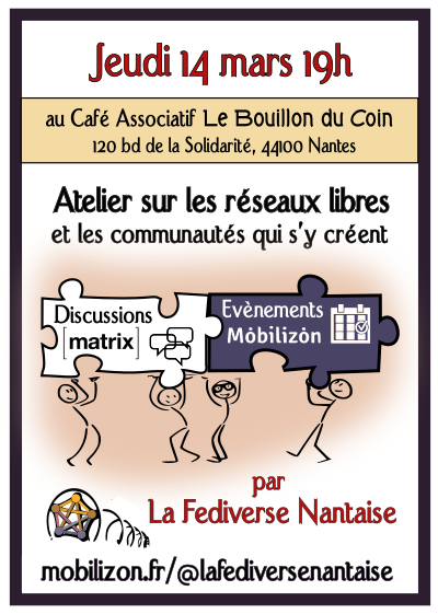 Affichette :
Jeudi 14 mars 19h :

Atelier sur les Réseaux Libres et les communautés qui s'y créent, proposé par le groupe mobilizon "La Fediverse Nantaise" (mobilion.fr@lafediversenantaise)

Pour créer des discussions Matrix et des Évènements Mobilizon.

Entrée libre et gratuite.
Au café associatif Le Bouillon du Coin, 120 bd de la Solidarité, 44100 Nantes.