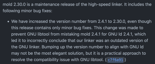 Screenshot of the mold release notes, reading

mold 2.30.0 is a maintenance release of the high-speed linker. It includes the following minor bug fixes:

• We have increased the version number from 2.4.1 to 2.30.0, even though this release contains only minor bug fixes. This change was made to prevent GNU libtool from mistaking mold 2.4.1 for GNU Id 2.4.1, which led it to incorrectly conclude that our linker was an outdated version of the GNU linker. Bumping up the version number to align with GNU Id may not be the most elegant solution, but it is a practical approach to resolve the compatibility issue with GNU libtool. (c7f6a91)